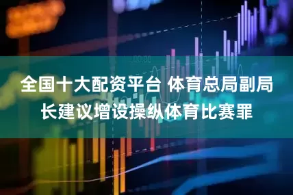 全国十大配资平台 体育总局副局长建议增设操纵体育比赛罪