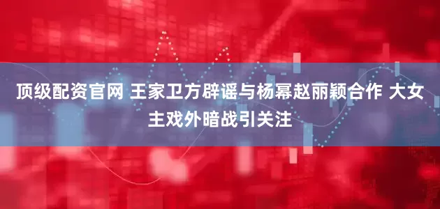 顶级配资官网 王家卫方辟谣与杨幂赵丽颖合作 大女主戏外暗战引关注