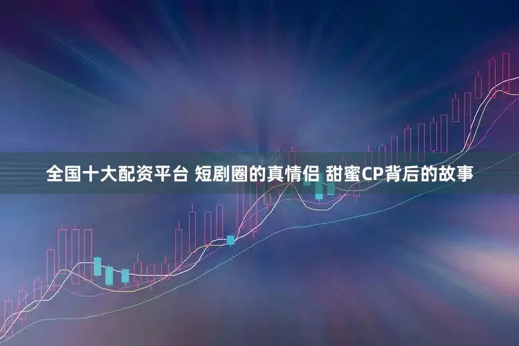 全国十大配资平台 短剧圈的真情侣 甜蜜CP背后的故事