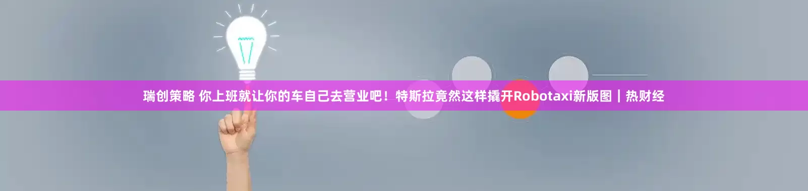 瑞创策略 你上班就让你的车自己去营业吧！特斯拉竟然这样撬开Robotaxi新版图｜热财经