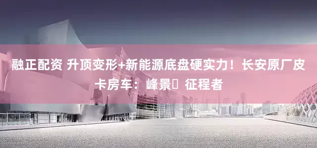 融正配资 升顶变形+新能源底盘硬实力！长安原厂皮卡房车：峰景・征程者