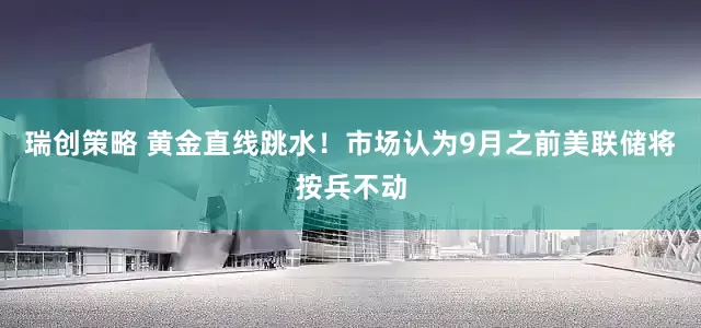 瑞创策略 黄金直线跳水！市场认为9月之前美联储将按兵不动