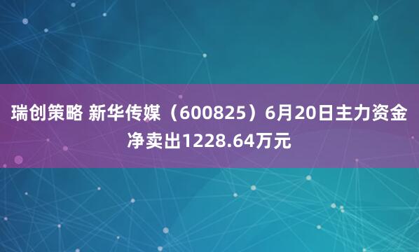 瑞创策略 新华传媒（600825）6月20日主力资金净卖出1228.64万元