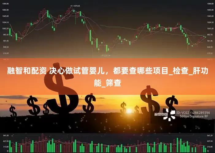 融智和配资 决心做试管婴儿，都要查哪些项目_检查_肝功能_筛查