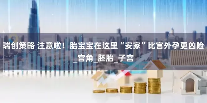 瑞创策略 注意啦！胎宝宝在这里“安家”比宫外孕更凶险_宫角_胚胎_子宫