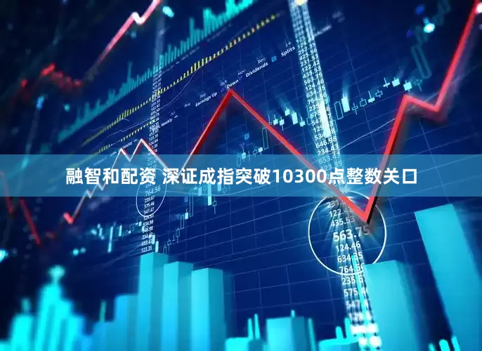 融智和配资 深证成指突破10300点整数关口