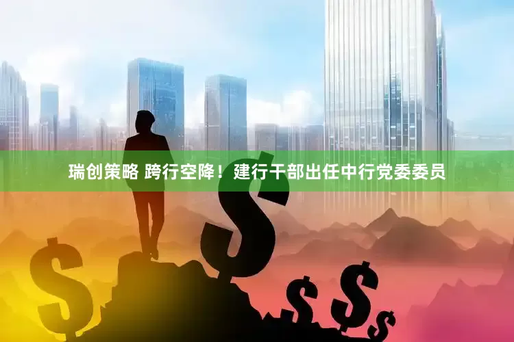 瑞创策略 跨行空降！建行干部出任中行党委委员