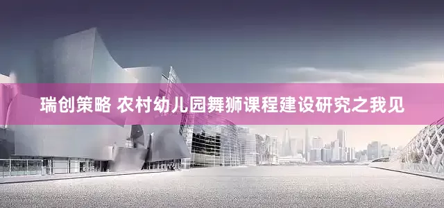 瑞创策略 农村幼儿园舞狮课程建设研究之我见