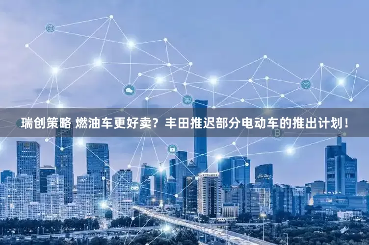 瑞创策略 燃油车更好卖？丰田推迟部分电动车的推出计划！