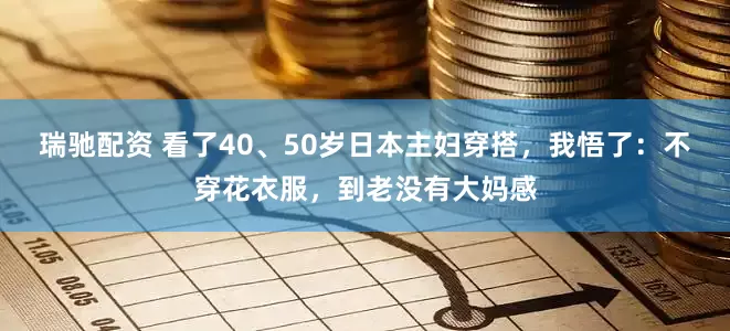 瑞驰配资 看了40、50岁日本主妇穿搭，我悟了：不穿花衣服，到老没有大妈感
