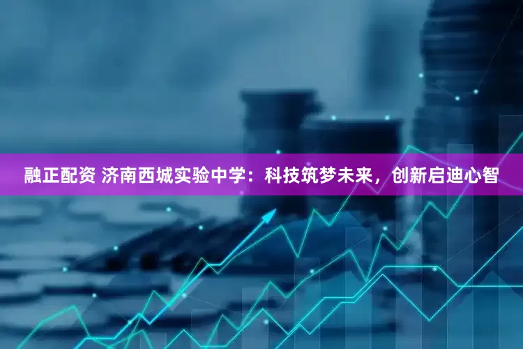 融正配资 济南西城实验中学:科技筑梦未来,创新启迪心智