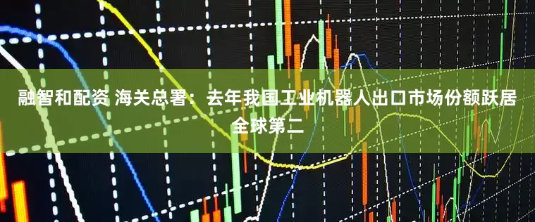 融智和配资 海关总署：去年我国工业机器人出口市场份额跃居全球第二