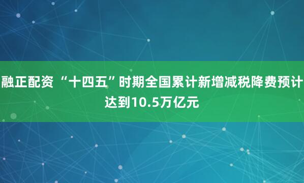 融正配资 “十四五”时期全国累计新增减税降费预计达到10.5万亿元