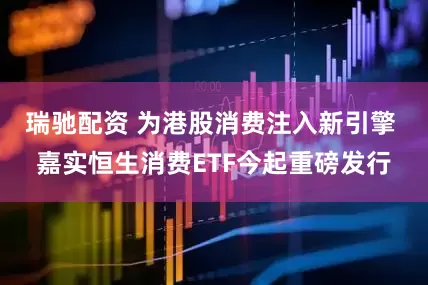 瑞驰配资 为港股消费注入新引擎 嘉实恒生消费ETF今起重磅发行