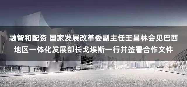 融智和配资 国家发展改革委副主任王昌林会见巴西地区一体化发展部长戈埃斯一行并签署合作文件