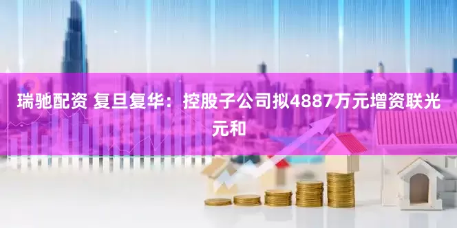 瑞驰配资 复旦复华：控股子公司拟4887万元增资联光元和
