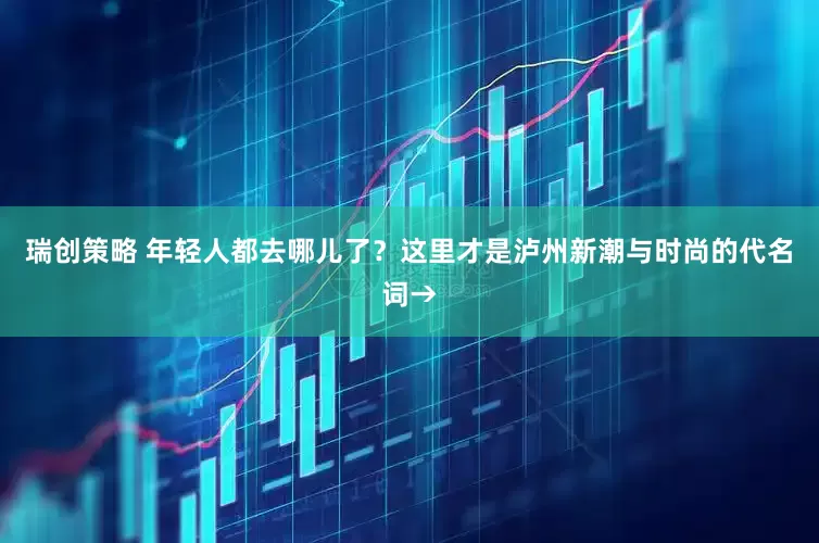 瑞创策略 年轻人都去哪儿了？这里才是泸州新潮与时尚的代名词→