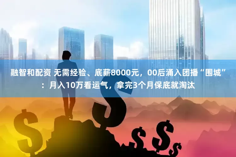 融智和配资 无需经验、底薪8000元，00后涌入团播“围城”：月入10万看运气，拿完3个月保底就淘汰
