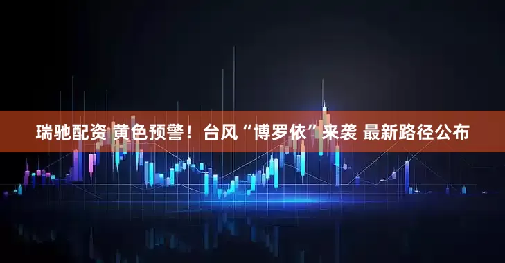瑞驰配资 黄色预警！台风“博罗依”来袭 最新路径公布
