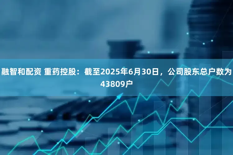 融智和配资 重药控股：截至2025年6月30日，公司股东总户数为43809户