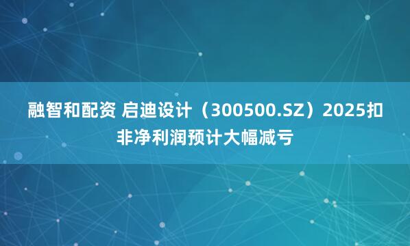 融智和配资 启迪设计（300500.SZ）2025扣非净利润预计大幅减亏