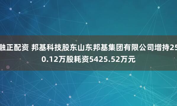 融正配资 邦基科技股东山东邦基集团有限公司增持250.12万股耗资5425.52万元