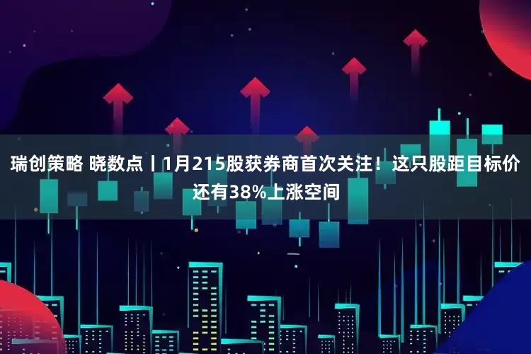 瑞创策略 晓数点丨1月215股获券商首次关注！这只股距目标价还有38%上涨空间